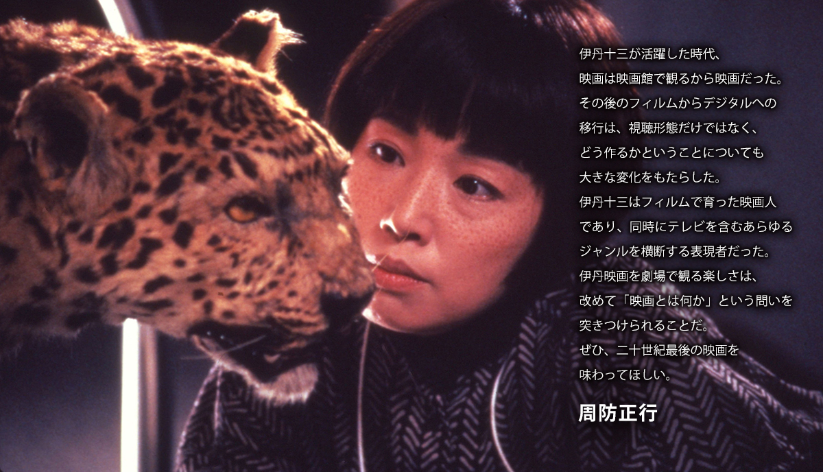 伊丹十三が活躍した時代、映画は映画館で観るから映画だった。その後のフィルムからデジタルへの移行は、視聴形態だけではなく、どう作るかということについても大きな変化をもたらした。伊丹十三はフィルムで育った映画人であり、同時にテレビを含むあらゆるジャンルを横断する表現者だった。伊丹映画を劇場で観る楽しさは、改めて「映画とは何か」という問いを突きつけられることだ。ぜひ、二十世紀最後の映画を味わってほしい。　周防正行