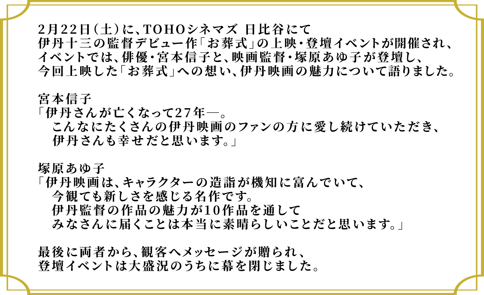 2月22日（土）に、TOHOシネマズ 日比谷にて伊丹十三の監督デビュー作「お葬式」の上映・登壇イベントが開催され、イベントでは、俳優・宮本信子と、映画監督・塚原あゆ子が登壇し、今回上映した「お葬式」への想い、伊丹映画の魅力について語りました。宮本信子「伊丹さんが亡くなって27年―。こんなにたくさんの伊丹映画のファンの方に愛し続けていただき、伊丹さんも幸せだと思います。」塚原あゆ子「伊丹映画は、キャラクターの造詣が機知に富んでいて、今観ても新しさを感じる名作です。伊丹監督の作品の魅力が10作品を通してみなさんに届くことは本当に素晴らしいことだと思います。」最後に両者から、観客へメッセージが贈られ、登壇イベントは大盛況のうちに幕を閉じました。
