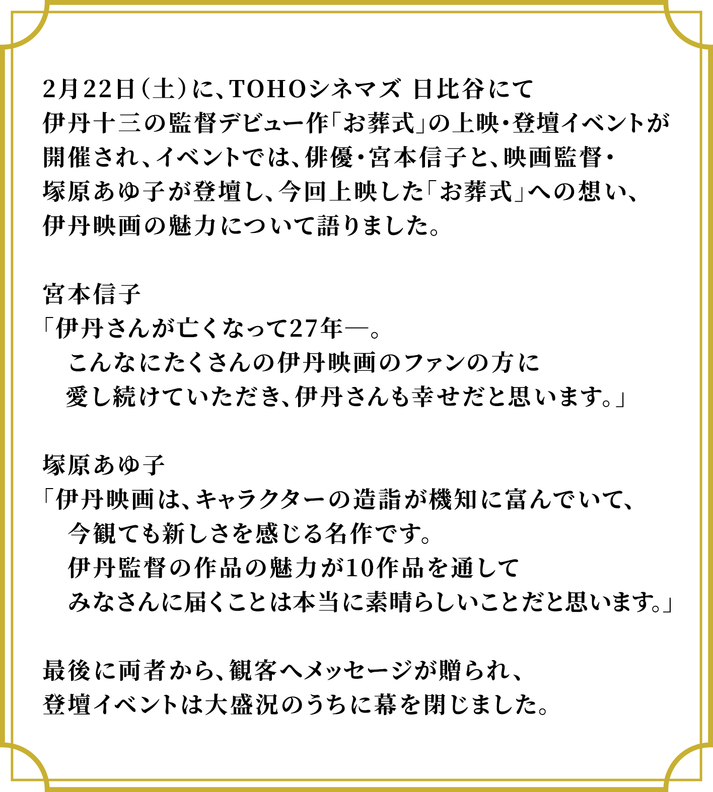 2月22日（土）に、TOHOシネマズ 日比谷にて伊丹十三の監督デビュー作「お葬式」の上映・登壇イベントが開催され、イベントでは、俳優・宮本信子と、映画監督・塚原あゆ子が登壇し、今回上映した「お葬式」への想い、伊丹映画の魅力について語りました。宮本信子「伊丹さんが亡くなって27年―。こんなにたくさんの伊丹映画のファンの方に愛し続けていただき、伊丹さんも幸せだと思います。」塚原あゆ子「伊丹映画は、キャラクターの造詣が機知に富んでいて、今観ても新しさを感じる名作です。伊丹監督の作品の魅力が10作品を通してみなさんに届くことは本当に素晴らしいことだと思います。」最後に両者から、観客へメッセージが贈られ、登壇イベントは大盛況のうちに幕を閉じました。