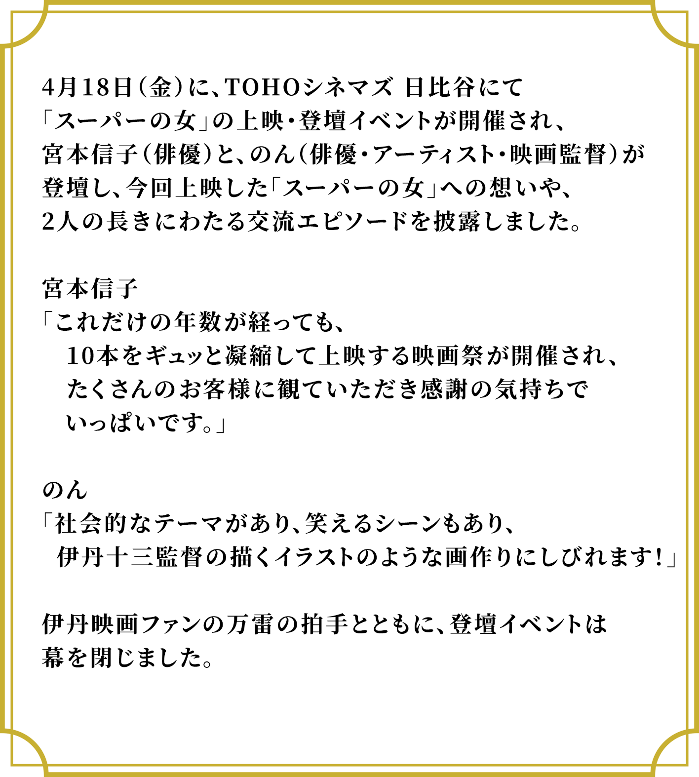 4月18日（金）に、TOHOシネマズ 日比谷にて「スーパーの女」の上映・登壇イベントが開催され、宮本信子（俳優）と、のん（俳優・アーティスト・映画監督）が登壇し、今回上映した「スーパーの女」への想いや、2人の長きにわたる交流エピソードを披露しました。宮本信子「これだけの年数が経っても、10本をギュッと凝縮して上映する映画祭が開催され、たくさんのお客様に観ていただき感謝の気持ちでいっぱいです。」のん「社会的なテーマがあり、笑えるシーンもあり、　伊丹十三監督の描くイラストのような画作りにしびれます！」伊丹映画ファンの万雷の拍手とともに、登壇イベントは幕を閉じました。