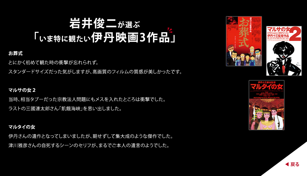 岩井俊二が選ぶ「いま特に観たい伊丹映画3作品」　お葬式　とにかく初めて観た時の衝撃が忘れられず。スタンダードサイズだった気がしますが、高画質のフィルムの質感が美しかったです。　マルサの女２　当時、相当タブーだった宗教法人問題にもメスを入れたところは衝撃でした。ラストの三國連太郎さん「飢餓海峡」を思い出しました。　マルタイの女　伊丹さんの遺作となってしまいましたが、期せずして集大成のような傑作でした。津川雅彦さんの自死するシーンのセリフが、まるでご本人の遺言のようでした。