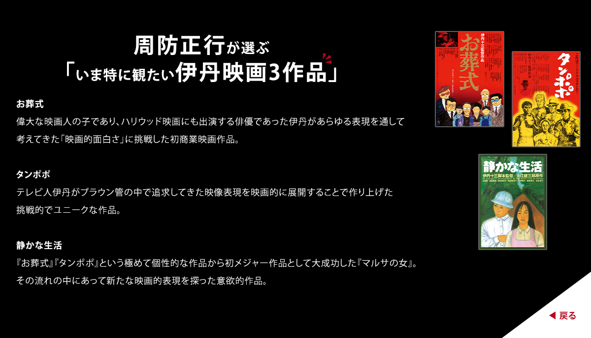 周防正行が選ぶ「いま特に観たい伊丹映画3作品」　お葬式　偉大な映画人の子であり、ハリウッド映画にも出演する俳優であった伊丹があらゆる表現を通して考えてきた「映画的面白さ」に挑戦した初商業映画作品。　タンポポ　テレビ人伊丹がブラウン管の中で追求してきた映像表現を映画的に展開することで作り上げた挑戦的でユニークな作品。　 静かな生活　『お葬式』『タンポポ』という極めて個性的な作品から初メジャー作品として大成功した『マルサの女』。その流れの中にあって新たな映画的表現を探った意欲的作品。