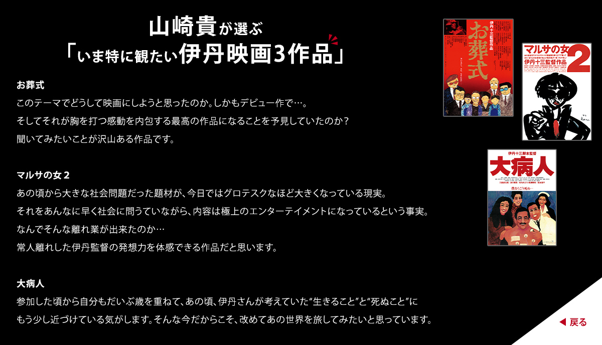 山崎貴が選ぶ「いま特に観たい伊丹映画3作品」　お葬式　このテーマでどうして映画にしようと思ったのか。しかもデビュー作で...。そしてそれが胸を打つ感動を内包する最高の作品になることを予見していたのか？聞いてみたいことが沢山ある作品です。　マルサの女２　あの頃から大きな社会問題だった題材が、今日ではグロテスクなほど大きくなっている現実。それをあんなに早く社会に問うていながら、内容は極上のエンターテイメントになっているという事実。なんでそんな離れ業が出来たのか...常人離れした伊丹監督の発想力を体感できる作品だと思います。　大病人　参加した頃から自分もだいぶ歳を重ねて、あの頃、伊丹さんが考えていた"生きること"と"死ぬこと"にもう少し近づけている気がします。そんな今だからこそ、改めてあの世界を旅してみたいと思っています。