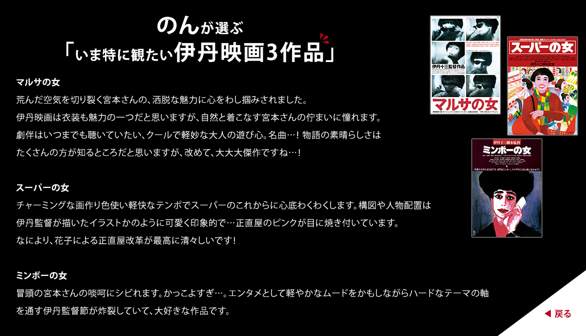 のんが選ぶ「いま特に観たい伊丹映画3作品」　マルサの女　荒んだ空気を切り裂く宮本さんの、洒脱な魅力に心をわし掴みされました。伊丹映画は衣装も魅力の一つだと思いますが、自然と着こなす宮本さんの佇まいに憧れます。 劇伴はいつまでも聴いていたい、クールで軽妙な大人の遊び心。名曲...！ 物語の素晴らしさはたくさんの方が知るところだと思いますが、改めて、大大大傑作ですね...！　スーパーの女　チャーミングな画作り色使い軽快なテンポでスーパーのこれからに心底わくわくします。構図や人物配置は伊丹監督が描いたイラストかのように可愛く印象的で...正直屋のピンクが目に焼き付いています。なにより、花子による正直屋改革が最高に清々しいです！　ミンボーの女　冒頭の宮本さんの啖呵にシビれます。かっこよすぎ...。エンタメとして軽やかなムードをかもしながらハードなテーマの軸を通す伊丹監督節が炸裂していて、大好きな作品です。