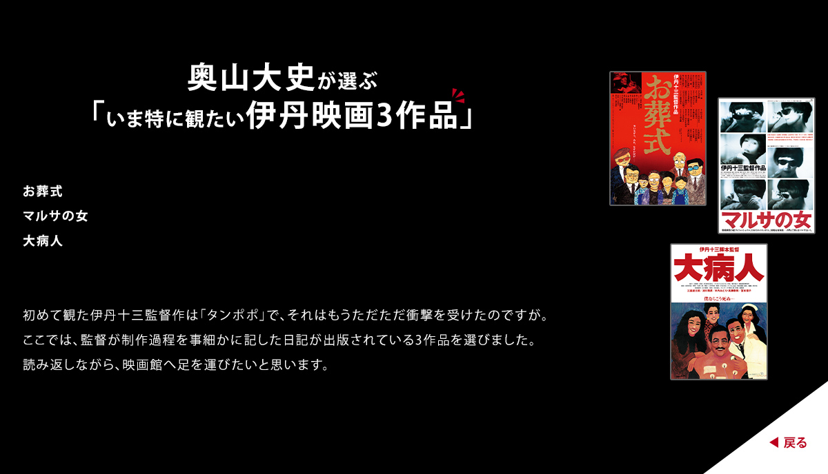 奥山大史が選ぶ「いま特に観たい伊丹映画3作品」　お葬式　マルサの女　大病人　初めて観た伊丹十三監督作は「タンポポ」で、それはもうただただ衝撃を受けたのですが。ここでは、監督が制作過程を事細かに記した日記が出版されている3作品を選びました。読み返しながら、映画館へ足を運びたいと思います。
