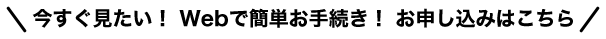 今すぐ見たい！ Webで簡単お手続き！ お申し込みはこちら