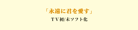 「永遠に君を愛す」ＴＶ初/未ソフト化