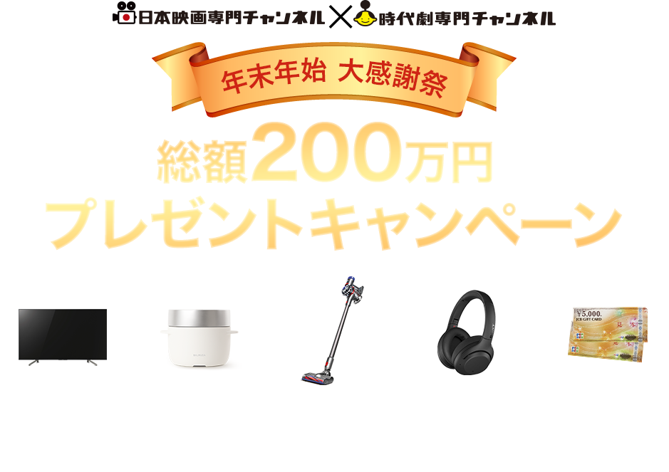 日本映画専門チャンネル×時代劇専門チャンネル　年末年始 大感謝祭 総額200万円 プレゼントキャンペーン 4Kテレビをはじめ豪華家電や商品券が
100名様以上にあたるビッグチャンス！！