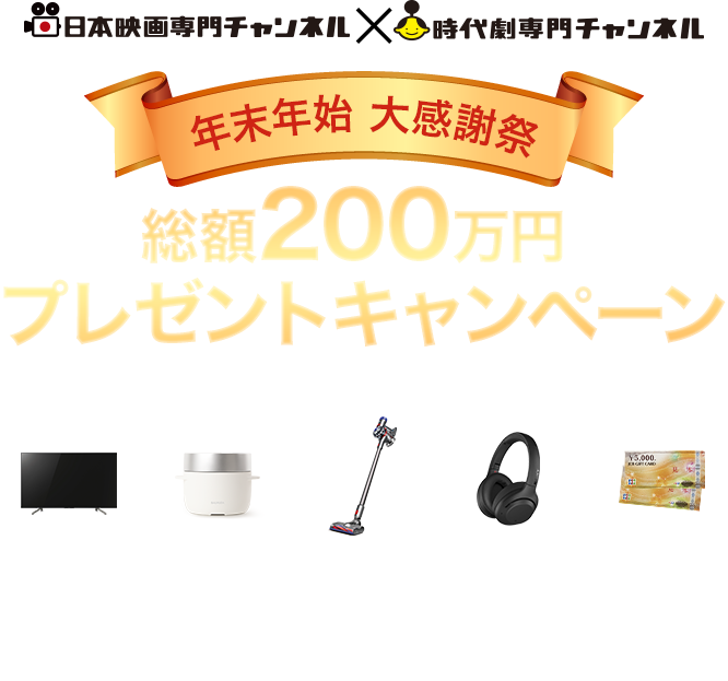 日本映画専門チャンネル×時代劇専門チャンネル　年末年始 大感謝祭 総額200万円 プレゼントキャンペーン 4Kテレビをはじめ豪華家電や商品券が
100名様以上にあたるビッグチャンス！！