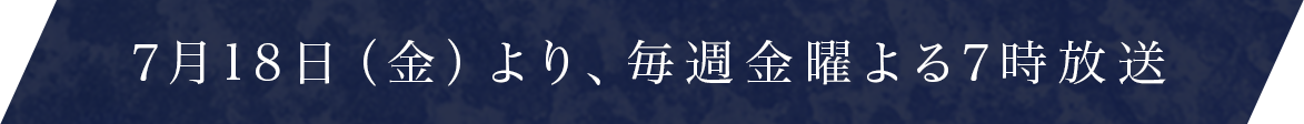 7月18日（金）より、毎週金曜よる7時放送
