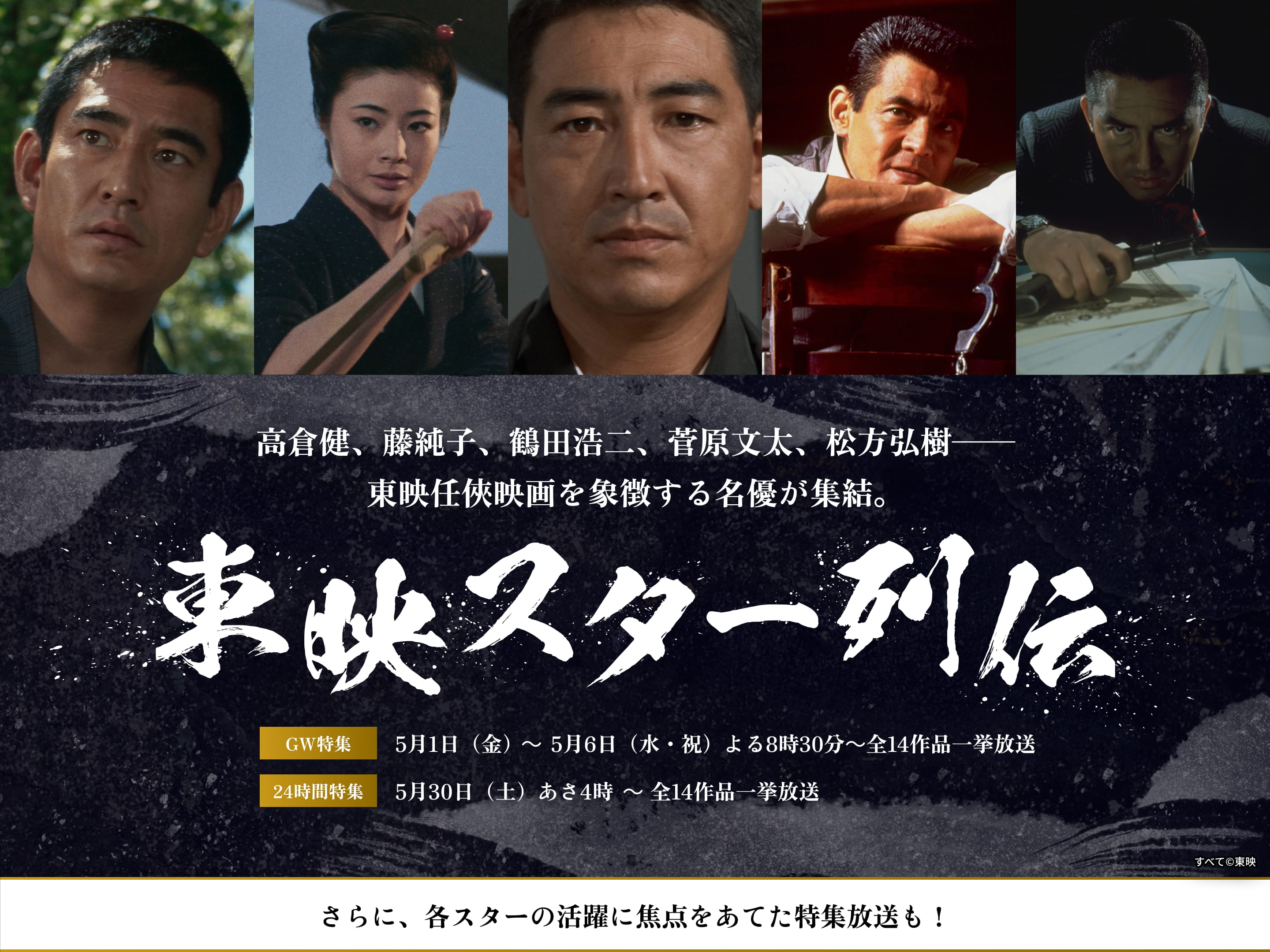 高倉健、藤純子、鶴田浩二、菅原文太、松方弘樹──東映任俠映画を象徴する名優が集結。東映スター列伝　GW特集 5月1日（金）〜 5月6日（水・金）よる8時30分 〜 全14作品一挙放送　24時間特集 5月30日（土）〜 あさ4時 〜 全14作品一挙放送