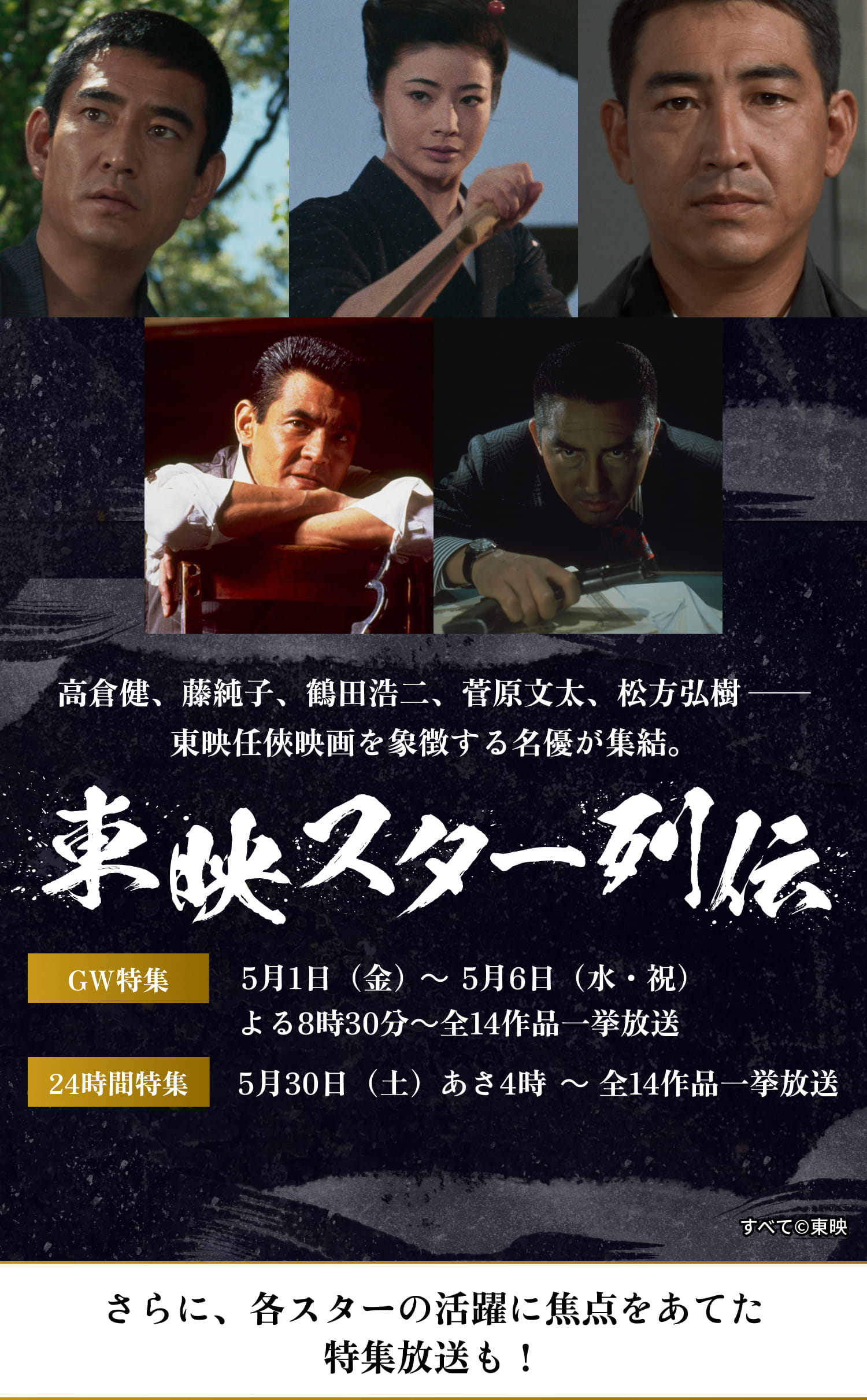 高倉健、藤純子、鶴田浩二、菅原文太、松方弘樹──東映任俠映画を象徴する名優が集結。東映スター列伝　GW特集 5月1日（金）〜 5月6日（水・金）よる8時30分 〜 全14作品一挙放送　24時間特集 5月30日（土）〜 あさ4時 〜 全14作品一挙放送