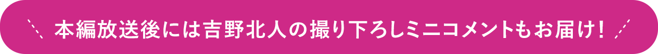 本編放送後には吉野北人の撮り下ろしミニコメントもお届け！