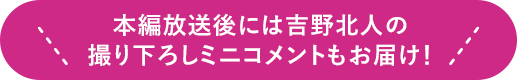 本編放送後には吉野北人の撮り下ろしミニコメントもお届け！