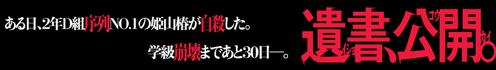 ある日、2年D組序列NO.1の姫山椿が自殺した。学級崩壊まであと30日ー。遺書、公開。